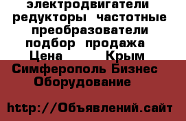 электродвигатели, редукторы, частотные преобразователи подбор, продажа › Цена ­ 123 - Крым, Симферополь Бизнес » Оборудование   